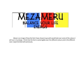 MEZAMERU
Balance your life energy
Above is an image of how the font I have chosen to go with would look over some of the colours I
will use in my design. I think that the font is easily legible over the different colours and in the different
sizes I experimented with previously.
 