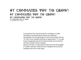In my opinion this is the best text for a heading. It is bold,
decorative and interesting and draws your attention
immediately. The strange design on some of the letters like the
“A” with no line making it look like an upside down “V” is a well
known typography trait of the Ancient Greeks and so the font
reminds a viewer of them instantly.
Because the font is so decorative it does fail to be easily legible
in smaller sized but I think this font is designed to be used for
headings and not for small copy/
.
 
