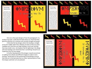 Here are a few quick designs of how the packaging for my
product may look. I really like the bold colours as I think that they
grab the attention of a customer and connote strength and power.
I think that the two designs where the heading is straight
across the middle rather than sideways are best as they are easily
readable and I think the one large heading is more eye catching
than two smaller ones. I do however like the lightning in the design
with two headings and I think that that is something I should try to
implement into my main design.
In further development of the designs I would concentrate
on adding more details and different imagery to make it more
exciting, I would work on the positioning of everything to ensure
that they are in the best place but as a basic representation of how
the design could look I am very pleased.
 