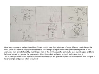 Here is an example of a advert I could do if I took on this idea. This is just one of many different comical ways the
drink could be shown to hugely increase the size and strength of a person who has just drank Imperium. In this
example a man is made fun of by much bigger men at the gym because he is small, he goes outside upset and here
lightning hits a tree creating the superpower drink. He drinks it and gains strength and power from it.
This is clearly a fictional and hyperbolic storyboard idea but it will give the impression that the drink does still give a
lot of strength and power when consumed.
 