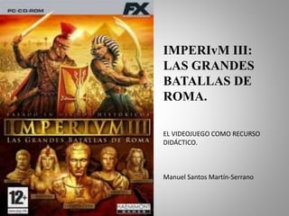 IMPERIvM III: 
LAS GRANDES 
BATALLAS DE 
ROMA. 
EL VIDEOJUEGO COMO RECURSO 
DIDÁCTICO. 
Manuel Santos Martín-Serrano 
 