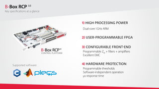 1) HIGH PROCESSING POWER
Dual-core 1 GHz ARM
2) USER-PROGRAMMABLE FPGA
3) CONFIGURABLE FRONT-END
Programmable ZIN
+ filters + amplifiers
Excellent EMC
4) HARDWARE PROTECTION
Programmable thresholds
Software-independent operation
μs response time
B-Box RCP 3.0
CONTROL PLATFORM
Supported software:
B-Box RCP 3.0
Key specifications at a glance
 