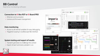 wv
BB Control
Real-time monitoring software
System testing and export of results
»	 Transient generator to challenge the control
»	 Export of each and every sample in .csv
Connection to B-Box RCP or B-Board PRO
»	 Ethernet communication
»	 License and firmware management
Data monitoring
»	 Access to all internal variables for easy debugging
»	 Triggered scoping in oscilloscope-like interface
 
