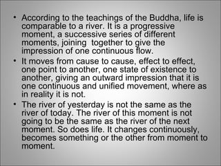 According to the teachings of the Buddha, life is comparable to a river. It is a progressive moment, a successive series of different moments, joining  together to give the impression of one continuous flow.  It moves from cause to cause, effect to effect, one point to another, one state of existence to another, giving an outward impression that it is one continuous and unified movement, where as in reality it is not.  The river of yesterday is not the same as the river of today. The river of this moment is not going to be the same as the river of the next moment. So does life. It changes continuously, becomes something or the other from moment to moment. 
