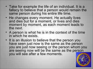 Take for example the life of an individual. It is a fallacy to believe that a person would remain the same person during his entire life time.  He changes every moment. He actually lives and dies but for a moment, or lives and dies moment by moment, as each moment leads to the next.  A person is what he is in the context of the time in which he exists.  It is an illusion to believe that the person you have seen just now is the same as the person you are just now seeing or the person whom you are seeing now will be the same as the person you will see after a few moments.  