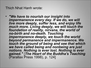 Thich Nhat Hanh wrote: "We have to nourish our insight into impermanence every day. If we do, we will live more deeply, suffer less, and enjoy life much more. Living deeply, we will touch the foundation of reality, nirvana, the world of no-birth and no-death. Touching impermanence deeply, we touch the world beyond permanence and impermanence. We touch the ground of being and see that which we have called being and nonbeing are just notions. Nothing is ever lost. Nothing is ever gained."  [ The Heart of the Buddha's Teaching  (Parallax Press 1998), p. 124] 