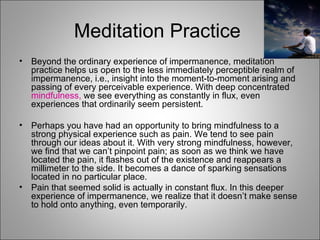 Meditation Practice  Beyond the ordinary experience of impermanence, meditation practice helps us open to the less immediately perceptible realm of impermanence, i.e., insight into the moment-to-moment arising and passing of every perceivable experience. With deep concentrated  mindfulness,  we see everything as constantly in flux, even experiences that ordinarily seem persistent. Perhaps you have had an opportunity to bring mindfulness to a strong physical experience such as pain. We tend to see pain through our ideas about it. With very strong mindfulness, however, we find that we can’t pinpoint pain; as soon as we think we have located the pain, it flashes out of the existence and reappears a millimeter to the side. It becomes a dance of sparking sensations located in no particular place.  Pain that seemed solid is actually in constant flux. In this deeper experience of impermanence, we realize that it doesn’t make sense to hold onto anything, even temporarily. 