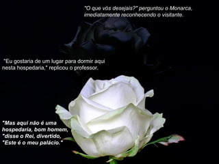 "O que vós desejais?" perguntou o Monarca,
imediatamente reconhecendo o visitante.
 "Eu gostaria de um lugar para dormir aqui 
nesta hospedaria," replicou o professor.
"Mas aqui não é uma
hospedaria, bom homem,
"disse o Rei, divertido,
"Este é o meu palácio."
 