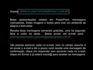 Acesse WWW.PLANETAPOWERPOINT.COM.BR
Belas apresentações (slides) em PowerPoint, mensagens
motivadoras, lindas imagens e textos para criar um ambiente de
alegria e bem-estar.
Receba duas mensagens semanais gratuitas, uma na segunda-
feira e outra na sexta. Basta enviar um e-mail para:
powerpointsemanal-subscribe@yahoogrupos.com.br
não precisa escrever nada no e-mail, nem no campo assunto é
só enviar o e-mail e daí a pouco você recebe uma mensagem de
confirmação, clique em responder sem escrever nada no e-mail,
clique em Enviar e já estará inscrit@ para receber as mensagens.
 