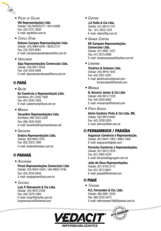 • POÇOS DE CALDAS
Viti Representações Ltda.
Celular: (35) 8409.6277 / 8414.8926
Fax: (35) 3721.3930
E-mail: egviti@oi.com.br
• TEÓFILO OTONI
Robson Campos Representações Ltda.
Celular: (33) 9964.4244 / 8835.2131
Fax: (33) 3522.6061
E-mail: camposrepresentacoes@oi.com.br
• UBERLÂNDIA
Sipa Representações Comerciais Ltda.
Celular: (34) 9971.0350
Fax: (34) 3254.5894
E-mail: siparepresentacoes@terra.com.br
PARÁ
• BELÉM
NJ Comércio e Representação Ltda.
Escritório: (91) 3245.1928
Fax: (91) 3245.1928
E-mail: castorinorep@uol.com.br
• MARABÁ
Tocantins Representações Ltda.
Escritório: (99) 3525.3330
Fax: (99) 3525.5505
E-mail: tocantins@representacoes.net
• SANTARÉM
Endara Representações Ltda.
Celular: (93) 9653.7031
Fax: (93) 3523.1888
E-mail: endara@netsan.com.br
PARANÁ
• APUCARANA
Pirani Representações Comerciais Ltda
Celular: (43) 8824-5505 / (44) 9933-4746
Fax: (43) 3256.2844
E-mail: sergiopirani@uol.com.br
• CASCAVEL
Luiz P. Romancini & Cia Ltda.
Celular: (45) 9972.2358
Fax: (45) 3378.1689
E-mail: luizpr@brturbo.com.br
luizpromancini@hotmail.com
• CURITIBA
J.A Rollo & Cia Ltda.
Celular: (41) 9914.1101
Tel.: (41) 3022.1222
E-mail: rollors@ig.com.br
• GRANDE CURITIBA
BR Sampaio Representações
Comerciais Ltda.
Celular: (41) 9991.1257
Fax: (41) 3015.4090
E-mail: renatocsampaio@yahoo.com.br
• LONDRINA
Tricárico & Antunes Ltda.
Celular: (43) 9916.1643
Fax: (43) 3301.5397
E-mail: alextricarico@gmail.com
tricaricoalex@hotmail.com
• MARINGÁ
N. Navarro Júnior & Cia Ltda
Celular: (44) 8812.7228
Fax: (44) 3034.8463
E-mail: nnavarrojr@hotmail.com
• PONTA GROSSA
Alvim Cordeiro Pinto & Cia Ltda. ME.
Celular: (42) 9972.6463
Fax: (42) 3238.5205
E-mail: alvimcp@bol.com.br
PERNAMBUCO / PARAÍBA
Auguscar Comércio e Representação.
Celular: (87) 8647.1005 / 8862.1000
E-mail: auguscar@globo.com
Ferrocha Comércio e Representações.
Celular: (81) 9913.7878
Fax: (81) 3465.4376
E-mail: ferrocha@agregarh.com.br
João de Deus Representações.
Celular: (81) 9105.5177
Fax: (81) 3212.8641
E-mail: joaodsf@hotmail.com
PIAUÍ
• TERESINA
R.E. Fernandes & Cia. Ltda.
Celular: (86) 9981.3550
Fax: (86) 3232.5473
E-mail: refernandes1968@yahoo.com.br
100
 