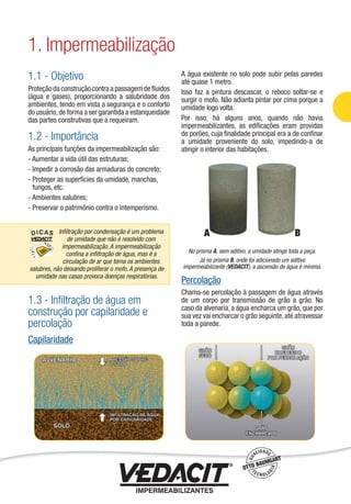 1.1 - Objetivo
Proteção da construção contra a passagem de ﬂuidos
(água e gases), proporcionando a salubridade dos
ambientes, tendo em vista a segurança e o conforto
do usuário,de forma a ser garantida a estanqueidade
das partes construtivas que a requeiram.
1.2 - Importância
As principais funções da impermeabilização são:
- Aumentar a vida útil das estruturas;
- Impedir a corrosão das armaduras do concreto;
- Proteger as superfícies da umidade, manchas,
fungos, etc.
- Ambientes salubres;
- Preservar o patrimônio contra o intemperismo.
1.3 - Inﬁltração de água em
construção por capilaridade e
percolação
Capilaridade
A água existente no solo pode subir pelas paredes
até quase 1 metro.
Isso faz a pintura descascar, o reboco soltar-se e
surgir o mofo. Não adianta pintar por cima porque a
umidade logo volta.
Por isso, há alguns anos, quando não havia
impermeabilizantes, as ediﬁcações eram providas
de porões, cuja ﬁnalidade principal era a de conﬁnar
a umidade proveniente do solo, impedindo-a de
atingir o interior das habitações.
No prisma A, sem aditivo, a umidade atinge toda a peça.
Já no prisma B, onde foi adicionado um aditivo
impermeabilizante (VEDACIT), a ascensão de água é mínima.
Percolação
Chama-se percolação à passagem de água através
de um corpo por transmissão de grão a grão. No
caso da alvenaria, a água encharca um grão, que por
sua vez vai encharcar o grão seguinte,até atravessar
toda a parede.
1. Impermeabilização
A BInﬁltração por condensação é um problema
de umidade que não é resolvido com
impermeabilização. A impermeabilização
conﬁna a inﬁltração de água, mas é a
circulação de ar que torna os ambientes
salubres, não deixando proliferar o mofo. A presença de
umidade nas casas provoca doenças respiratórias.
Impermeabilização de Estruturas - 9
 
