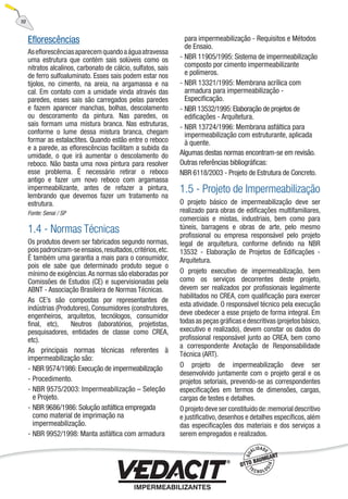 Eﬂorescências
Aseﬂorescênciasaparecemquandoaáguaatravessa
uma estrutura que contém sais solúveis como os
nitratos alcalinos, carbonato de cálcio, sulfatos, sais
de ferro sulfoaluminato. Esses sais podem estar nos
tijolos, no cimento, na areia, na argamassa e na
cal. Em contato com a umidade vinda através das
paredes, esses sais são carregados pelas paredes
e fazem aparecer manchas, bolhas, descolamento
ou descoramento da pintura. Nas paredes, os
sais formam uma mistura branca. Nas estruturas,
conforme o lume dessa mistura branca, chegam
formar as estalactites. Quando estão entre o reboco
e a parede, as eﬂorescências facilitam a subida da
umidade, o que irá aumentar o descolamento do
reboco. Não basta uma nova pintura para resolver
esse problema. É necessário retirar o reboco
antigo e fazer um novo reboco com argamassa
impermeabilizante, antes de refazer a pintura,
lembrando que devemos fazer um tratamento na
estrutura.
Fonte: Senai / SP
1.4 - Normas Técnicas
Os produtos devem ser fabricados segundo normas,
poispadronizam-seensaios,resultados,critérios,etc.
É também uma garantia a mais para o consumidor,
pois ele sabe que determinado produto segue o
mínimo de exigências.As normas são elaboradas por
Comissões de Estudos (CE) e supervisionadas pela
ABNT - Associação Brasileira de Normas Técnicas.
As CE’s são compostas por representantes de
indústrias (Produtores), Consumidores (construtores,
engenheiros, arquitetos, tecnólogos, consumidor
ﬁnal, etc), Neutros (laboratórios, projetistas,
pesquisadores, entidades de classe como CREA,
etc).
As principais normas técnicas referentes à
impermeabilização são:
NBR 9574/1986: Execução de impermeabilização
Procedimento.
NBR 9575/2003: Impermeabilização – Seleção
e Projeto.
NBR 9686/1986: Solução asfáltica empregada
como material de imprimação na
impermeabilização.
NBR 9952/1998: Manta asfáltica com armadura
-
-
-
-
-
para impermeabilização - Requisitos e Métodos
de Ensaio.
NBR 11905/1995: Sistema de impermeabilização
composto por cimento impermeabilizante
e polímeros.
NBR 13321/1995: Membrana acrílica com
armadura para impermeabilização -
Especiﬁcação.
NBR 13532/1995:Elaboração de projetos de
ediﬁcações - Arquitetura.
NBR 13724/1996: Membrana asfáltica para
impermeabilização com estruturante, aplicada
à quente.
Algumas destas normas encontram-se em revisão.
Outras referências bibliográﬁcas:
NBR 6118/2003 - Projeto de Estrutura de Concreto.
1.5 - Projeto de Impermeabilização
O projeto básico de impermeabilização deve ser
realizado para obras de ediﬁcações multifamiliares,
comerciais e mistas, industriais, bem como para
túneis, barragens e obras de arte, pelo mesmo
proﬁssional ou empresa responsável pelo projeto
legal de arquitetura, conforme deﬁnido na NBR
13532 - Elaboração de Projetos de Ediﬁcações -
Arquitetura.
O projeto executivo de impermeabilização, bem
como os serviços decorrentes deste projeto,
devem ser realizados por proﬁssionais legalmente
habilitados no CREA, com qualiﬁcação para exercer
esta atividade. O responsável técnico pela execução
deve obedecer a esse projeto de forma integral. Em
todas as peças gráﬁcas e descritivas (projetos básico,
executivo e realizado), devem constar os dados do
proﬁssional responsável junto ao CREA, bem como
a correspondente Anotação de Responsabilidade
Técnica (ART).
O projeto de impermeabilização deve ser
desenvolvido juntamente com o projeto geral e os
projetos setoriais, prevendo-se as correspondentes
especiﬁcações em termos de dimensões, cargas,
cargas de testes e detalhes.
O projeto deve ser constituído de:memorial descritivo
e justiﬁcativo, desenhos e detalhes especíﬁcos, além
das especiﬁcações dos materiais e dos serviços a
serem empregados e realizados.
-
-
-
-
10
 