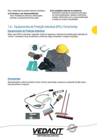 1.6 - Equipamentos de Proteção Individual (EPI) e Ferramentas
Equipamentos de Proteção Individual
Botas, luvas (PVC ou borracha), capacetes, óculos de segurança, máscaras de proteção (para aplicação de
“primer” e produtos à base de solvente) e uniformes (calças compridas e mangas compridas).
Ferramentas
Desempenadeira, colher de pedreiro, broxa, trincha e pincel largo, vassoura ou vassourão de pêlo macio,
rolo para pintura e maçarico.
Para a elaboração do projeto devemos considerar:
a) A estrutura a ser impermeabilizada
Tipo e ﬁnalidade da estrutura, deformações
previstas e posicionamento das juntas.
b) As condições externas às estruturas
Solicitações impostas às estruturas pela água,
as impermeabilizações, detalhes construtivos,
projetos interferentes com a impermeabilização
e análise de custos X durabilidade.
Impermeabilização de Estruturas - 11
 