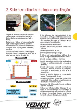 Conjunto de materiais que, uma vez aplicados,
conferem impermeabilidade às construções.
Existem basicamente dois sistemas: rígido e
ﬂexível.
Basicamente, o sistema de impermeabilização
rígido é indicado para estruturas que não se
movimentam ou que não sofrem deformações.
Exemplos: caixas d’água, piscinas enterradas,
fundações.
O sistema ﬂexível ao contrário, é indicado para
estruturas sujeitas a movimentação como: lajes de
cobertura, reservatórios elevados, etc.
O tipo adequado da impermeabilização a ser
empregado na construção civil deve ser determinado
segundo as solicitações impostas pelos ﬂuidos (água
e gás) nas partes construtivas.As solicitações podem
ocorrer de quatro formas distintas:
a) imposta pela água de percolação;
b) imposta pelo ﬂuido sob pressão unilateral ou
bilateral;
c) imposta pela umidade do solo;
d) imposta pela condensação de água.
O sistema de impermeabilização adotado deve
atender às exigências de desempenho, tais como:
a) resistir às cargas estáticas e dinâmicas;
b) resistir aos efeitos dos movimentos de dilatação e
retração do substrato, ocasionados por variações
térmicas;
c) resistir à degradação ocasionada por inﬂuências
climáticas, térmicas, químicas ou biológicas,
decorrentes da ação da água, de gases ou do ar
atmosférico;
d) resistir às pressões hidrostáticas, de percolação,
coluna d’água e umidade do solo;
e) apresentar aderência, ﬂexibilidade, resistência e
estabilidade físico-mecânica compatíveis com as
solicitações previstas em projeto;
f) apresentar vida útil compatível com as condições
previstas em projeto.
Por tudo isso, é fundamental a elaboração de um
projeto de impermeabilização que especiﬁque o
melhorsistema,atendendoasinterferênciasexternas
da estrutura (temperatura, vibração, vento, etc) e
internas da estrutura (dilatação, acomodação).
2. Sistemas utilizados em Impermeabilização
Impermeabilização de Estruturas - 15
 