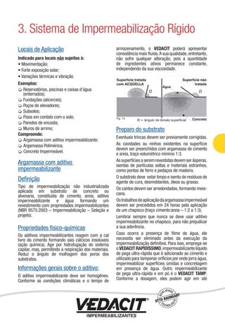 Locais de Aplicação
Indicado para locais não sujeitos à:
• Movimentação;
• Forte exposição solar;
• Variações térmicas e vibração.
Exemplos:
Reservatórios, piscinas e caixas d’água
(enterrados);
Fundações (alicerces);
Poços de elevadores;
Subsolos;
Pisos em contato com o solo;
Paredes de encosta;
Muros de arrimo;
Compreende:
Argamassa com aditivo impermeabilizante;
Argamassa Polimérica;
Concreto Impermeável.
Argamassa com aditivo
impermeabilizante
Deﬁnição
Tipo de impermeabilização não industrializada
aplicada em substrato de concreto ou
alvenaria, constituída de cimento, areia, aditivo
impermeabilizante e água formando um
revestimento com propriedades impermeabilizantes
(NBR 9575:2003 – Impermeabilização – Seleção e
projeto).
Propriedades físico-químicas
Os aditivos impermeabilizantes reagem com a cal
livre do cimento formando sais cálcicos insolúveis
(ação química). Age por hidrofugação do sistema
capilar, mas, permitindo a respiração dos materiais.
Reduz o ângulo de molhagem dos poros dos
substratos.
Informações gerais sobre o aditivo:
O aditivo impermeabilizante deve ser homogêneo.
Conforme as condições climáticas e o tempo de
armazenamento, o VEDACIT poderá apresentar
consistência mais ﬂuida.A sua qualidade,entretanto,
não sofre qualquer alteração, pois a quantidade
de ingredientes ativos permanece constante,
independendo da sua viscosidade.
Preparo do substrato
Eventuais trincas devem ser previamente corrigidas.
As cavidades ou ninhos existentes na superfície
devem ser preenchidos com argamassa de cimento
e areia, traço volumétrico mínimo 1:3.
Assuperfíciesaseremrevestidasdevemserásperas,
isentas de partículas soltas e materiais estranhos,
como pontas de ferro e pedaços de madeira.
O substrato deve estar limpo e isento de resíduos de
agente de cura, desmoldantes, óleos ou graxas.
Os cantos devem ser arredondados, formando meia-
cana.
Ostrabalhosdeaplicaçãodaargamassaimpermeável
devem ser precedidos em 24 horas pela aplicação
de um chapisco (traço cimento:areia – 1:2 a 1:3).
Lembrar sempre que nunca se deve usar aditivo
impermeabilizante no chapisco, para não prejudicar
a sua aderência.
Caso ocorra a presença de ﬁlme de água, ele
necessita ser eliminado antes da execução da
impermeabilização deﬁnitiva. Para isso, emprega-se
o VEDACIT RAPIDÍSSIMO,impermeabilizante líquido
de pega ultra-rápida que é adicionado ao cimento e
utilizado para tamponar orifícios por onde jorra água,
impermeabilizar superfícies úmidas e concretagem
em presença de água. Outro impermeabilizante
de pega ultra-rápida e em pó é o VEDACIT TAMP.
Conforme a dosagem, eles podem agir em até
3. Sistema de Impermeabilização Rígido
Impermeabilização de Estruturas - 19
 