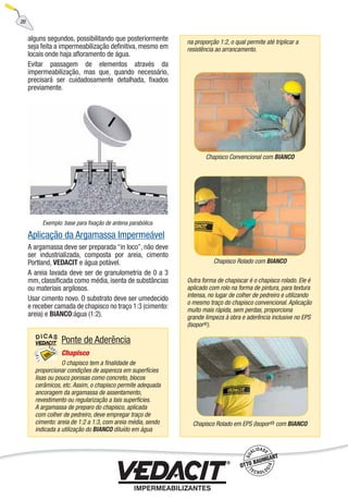 alguns segundos, possibilitando que posteriormente
seja feita a impermeabilização deﬁnitiva, mesmo em
locais onde haja aﬂoramento de água.
Evitar passagem de elementos através da
impermeabilização, mas que, quando necessário,
precisará ser cuidadosamente detalhada, ﬁxados
previamente.
Aplicação da Argamassa Impermeável
A argamassa deve ser preparada “in loco”, não deve
ser industrializada, composta por areia, cimento
Portland, VEDACIT e água potável.
A areia lavada deve ser de granulometria de 0 a 3
mm, classiﬁcada como média, isenta de substâncias
ou materiais argilosos.
Usar cimento novo. O substrato deve ser umedecido
e receber camada de chapisco no traço 1:3 (cimento:
areia) e BIANCO:água (1:2).
na proporção 1:2, o qual permite até triplicar a
resistência ao arrancamento.
Outra forma de chapiscar é o chapisco rolado. Ele é
aplicado com rolo na forma de pintura, para textura
intensa, no lugar de colher de pedreiro e utilizando
o mesmo traço do chapisco convencional. Aplicação
muito mais rápida, sem perdas, proporciona
grande limpeza à obra e aderência inclusive no EPS
(Isopor®).
Chapisco Rolado em EPS (Isopor®) com BIANCO
Ponte de Aderência
Chapisco
O chapisco tem a ﬁnalidade de
proporcionar condições de aspereza em superfícies
lisas ou pouco porosas como concreto, blocos
cerâmicos, etc. Assim, o chapisco permite adequada
ancoragem da argamassa de assentamento,
revestimento ou regularização a tais superfícies.
A argamassa de preparo do chapisco, aplicada
com colher de pedreiro, deve empregar traço de
cimento: areia de 1:2 a 1:3, com areia média, sendo
indicada a utilização do BIANCO diluído em água
Chapisco Convencional com BIANCO
Chapisco Rolado com BIANCO
Exemplo: base para ﬁxação de antena parabólica.
20
 