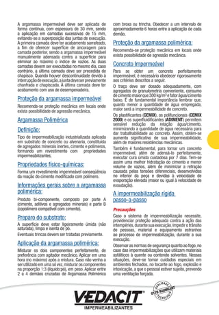 A argamassa impermeável deve ser aplicada de
forma contínua, com espessura de 30 mm, sendo
a aplicação em camadas sucessivas de 15 mm,
evitando-se a superposição das juntas de execução.
A primeira camada deve ter acabamento sarrafeado,
a ﬁm de oferecer superfície de ancoragem para
camada posterior, sendo a argamassa impermeável
manualmente adensada contra a superfície para
eliminar ao máximo o índice de vazios. As duas
camadas devem ser executadas no mesmo dia, caso
contrário, a última camada deve ser precedida de
chapisco. Quando houver descontinuidade devido à
interrupçãodeexecução,ajuntadeveserpreviamente
chanfrada e chapiscada. A última camada deve ter
acabamento com uso de desempenadeira.
Proteção da argamassa impermeável
Recomenda-se proteção mecânica em locais onde
exista possibilidade de agressão mecânica.
Argamassa Polimérica
Deﬁnição:
Tipo de impermeabilização industrializada aplicada
em substrato de concreto ou alvenaria, constituída
de agregados minerais inertes, cimento e polímeros,
formando um revestimento com propriedades
impermeabilizantes.
Propriedades físico-químicas:
Forma um revestimento impermeável conseqüência
da reação do cimento modiﬁcado com polímero.
Informações gerais sobre a argamassa
polimérica:
Produto bi-componente, composto por parte A
(cimento, aditivos e agregados minerais) e parte B
(copolímero compatível com cimento).
Preparo do substrato:
A superfície deve estar ligeiramente úmida (não
saturada), limpa e isenta de pó.
Eventuais trincas devem ser tratadas previamente.
Aplicação da argamassa polimérica:
Misturar os dois componentes perfeitamente, de
preferência com agitador mecânico. Aplicar em uma
hora (no máximo) após a mistura. Caso não venha a
serutilizadoemumasóvez,misturaroscomponentes
na proporção 1:3 (líquido:pó), em peso. Aplicar entre
2 a 4 demãos cruzadas de Argamassa Polimérica
com broxa ou trincha. Obedecer a um intervalo de
aproximadamente 6 horas entre a aplicação de cada
demão.
Proteção da argamassa polimérica:
Recomenda-se proteção mecânica em locais onde
exista possibilidade de agressão mecânica.
Concreto Impermeável
Para se obter um concreto perfeitamente
impermeável, é necessário obedecer rigorosamente
aos critérios descritos a seguir.
O traço deve ser dosado adequadamente, com
agregados de granulometria conveniente, consumo
decimentomaiorque300kg/m³efatorágua/cimento
baixo. É de fundamental importância lembrar que,
quanto menor a quantidade de água empregada,
maior será a impermeabilidade do concreto.
Os plastiﬁcantes (CEMIX), os polifuncionais (CEMIX
2000) e os superﬂuidiﬁcantes (ADIMENT) permitem
sensível redução da relação água/cimento,
minimizando a quantidade de água necessária para
dar trabalhabilidade ao concreto. Assim, obtém-se
aumento signiﬁcativo de sua impermeabilidade,
além de maiores resistências mecânicas.
Também é fundamental, para tornar um concreto
impermeável, além de adensá-lo perfeitamente,
executar cura úmida cuidadosa por 7 dias. Tem-se
assim uma melhor hidratação do cimento e menor
volume de vazios, além de minimizar a retração
causada pelas tensões diferenciais, desenvolvidas
no interior da peça e devidas à velocidade de
evaporação elevada (maior ou igual à velocidade de
exsudação).
A impermeabilização rígida
passo-a-passo
Precauções
Caso o sistema de impermeabilização necessite,
providenciar proteção adequada contra a ação das
intempéries,durantesuaexecução.Impedirotrânsito
de pessoas, material e equipamento estranhos
ao processo de impermeabilização, durante a sua
execução.
Observar as normas de segurança quanto ao fogo,no
caso das impermeabilizações que utilizam materiais
asfálticos à quente ou contendo solventes. Nessas
situações, deve-se tomar cuidados especiais em
ambientes fechados, no tocante ao fogo, explosão e
intoxicação,a que o pessoal estiver sujeito,prevendo
uma ventilação forçada.
Impermeabilização de Estruturas - 21
 
