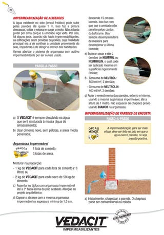 IMPERMEABILIZAÇÃO DE ALICERCES
A água existente no solo (lençol freático) pode subir
pelas paredes até quase 1 m. Isso faz a pintura
descascar, soltar o reboco e surgir o mofo. Não adianta
pintar por cima porque a umidade logo volta. Por isso,
há alguns anos, quando não havia impermeabilizantes,
as ediﬁcações eram providas de porões, cuja ﬁnalidade
principal era a de conﬁnar a umidade proveniente do
solo, impedindo-a de atingir o interior das habitações.
Vamos abordar o sistema de argamassa com aditivo
impermeabilizante por ser o mais usado.
PASSO-A-PASSO
a) O VEDACIT é sempre dissolvido na água
que será misturada à massa (água de
amassamento);
b) Usar cimento novo, sem pelotas, e areia média
peneirada;
Argamassa impermeável
1 lata de cimento;
3 latas de areia.
Misturar na proporção:
- 1 kg de VEDACIT para cada lata de cimento (18
litros) ou
- 2 kg de VEDACIT para cada saco de 50 kg de
cimento.
c) Assentar os tijolos com argamassa impermeável
até a 3ª ﬁada acima do piso acabado. Atenção ao
projeto arquitetônico;
d) Capear o alicerce com a mesma argamassa
impermeável na espessura mínima de 1,5 cm,
descendo 15 cm nas
laterais. Isso faz com
que que a umidade não
penetre pelos cantos
do baldrame. Usar
sempre desempenadeira
de madeira para
desempenar a última
camada;
e) Esperar secar e dar 2
demãos de NEUTROL ou
NEUTROLIN, o qual pode
ser aplicado mesmo em
superfícies ligeiramente
úmidas;
f) - Consumo de NEUTROL:
500 ml/m², 2 demãos;
- Consumo de NEUTROLIN:
400 ml/m², 2 demãos;
g) Fazer o revestimento das paredes, externo e interno,
usando a mesma argamassa impermeável, até a
altura de 1 metro. Não esquecer do chapisco prévio
usando BIANCO na argamassa.
IMPERMEABILIZAÇÃO DE PAREDES DE ENCOSTA
PASSO-A-PASSO
a) Inicialmente, chapiscar a parede. O chapisco
pode ser convencional ou rolado
A impermeabilização, para ser mais
eﬁcaz, deve ser feita no lado em que a
água exerce pressão, ou seja,
pressão positiva.
22
 