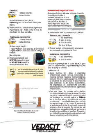 Chapisco:
1 lata de cimento;
3 latas de areia.
Amolentar com uma solução de
BIANCO:água - 1:2. Usar areia média para
grossa.
b) Depois, rebocar a parede com a argamassa
impermeável até 1 metro acima do nível do
piso. Fazer em duas camadas.
Argamassa impermeável:
1 lata de cimento;
3 latas de areia.
Misturar na proporção:
1 kg de VEDACIT para cada lata de cimento ou
2 kg de VEDACIT para cada saco de 50 kg de
cimento.
Não utilizar cal.
c) Pintar externamente com
NEUTROL (superfície seca)
ou NEUTROLIN (superfície
úmida) e encostar a terra.
IMPERMEABILIZAÇÃO DE PISOS
A água existente no solo sobe pelo piso, deixando
os ambientes úmidos e
mofados, soltando os tacos e
esbranquiçando o rejuntamento
das cerâmicas. Por isso, é
muito importante utilizar uma
argamassa impermeável no piso.
PASSO-A-PASSO
a) Inicialmente, fazer o contrapiso com concreto.
Concreto para contrapiso
1 lata de cimento;
5 latas de areia;
6 latas de pedra;
24 litros de água.
b) Depois, revestir o contrapiso com argamassa
impermeável na espessura de 2 cm.
Argamassa impermeável
1 lata de cimento;
4 latas de areia.
Misturar na proporção de 1 kg de VEDACIT para
cada lata de cimento ou 2 kg de VEDACIT para cada
saco de 50 kg de cimento.
Não usar cal.
Nunca queimar ou alisar a argamassa
impermeável. Utilizar sempre ferramentas de
madeira (sarrafos, réguas ou desempenadeiras),
as quais deixam a argamassa porosa, facilitando
a aderência das argamassas de assentamento
das cerâmicas ou de outros revestimentos.
As argamassas de assentamento (cimentos
colantes) aderem perfeitamente às argamassas
impermeáveis.
Para que pisos de madeira nobre tenham
durabilidade e beleza ao longo do tempo,é preciso
garantir a impermeabilidade do contrapiso antes
da instalação do material. Aplicar o VEDAJÁ
em 4 demãos sobre o contrapiso de concreto
previamente umedecido. Aguardar a perfeita
secagemedepoiscolocaramassadenivelamento
e,posteriormente,o piso de madeira.É importante
analisar o tipo de madeira. As resinas não são
indicadas pois a seiva liberada tende a empurar o
produto impermeabilizante para fora.A madeira é
um material cujas propriedades são afetadas pelo
teor de umidade presente no ambiente.
Não se recomenda a utilização de lonas
plásticas para impermeabilizar paredes
de encosta, pois a umidade pode passar
pelas emendas.
Impermeabilização de Estruturas - 23
 