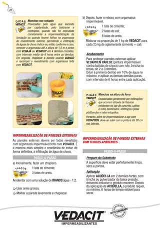 IMPERMEABILIZAÇÃO DE PAREDES EXTERNAS
As paredes externas devem ser todas revestidas
com argamassa impermeável feita com VEDACIT. É
a maneira mais simples e econômica de evitar, de
forma deﬁnitiva, a inﬁltração de água de chuva.
PASSO-A-PASSO
a) Inicialmente, fazer um chapisco.
1 lata de cimento;
3 latas de areia.
Amolentar com uma solução de BIANCO:água - 1:2.
Usar areia grossa.
Molhar a parede levemente e chapiscar.
b) Depois, fazer o reboco com argamassa
impermeável.
1 lata de cimento;
2 latas de cal;
8 latas de areia.
Misturar na proporção de 1 kg de VEDACIT para
cada 25 kg de aglomerante (cimento + cal).
Acabamento
Para proteger paredes externas aplicar
VEDAPREN PAREDE (pintura impermeável
contra batidas de chuva) com rolo, trincha ou
broxa, de 2 a 3 demãos.
Diluir a primeira demão em 10% de água no
máximo, e aplicar as demais demãos puras,
com intervalo de 6 horas entre cada aplicação.
IMPERMEABILIZAÇÃO DE PAREDES EXTERNAS
COM TIJOLOS APARENTES
PASSO-A-PASSO
Preparo do Substrato
A superfície deve estar perfeitamente limpa,
seca e porosa.
Aplicação
Aplicar ACQÜELLA em 2 demãos fartas, com
trincha ou pulverizador de baixa pressão,
deixando inclusive o produto escorrer. Depois
da aplicação de ACQÜELLA, o produto requer,
no mínimo, 6 horas de tempo estável para
secar.
Manchas nos rodapés
Provocadas pela água que ascende
por capilaridade, pelo baldrame e
contrapiso, quando não foi executada
corretamente a impermeabilização da
fundação ou quando houver falhas na argamassa
do revestimento externo, permitindo a inﬁltração
deáguasdechuva.Indica-se,então,conformeocaso,
remover a argamassa até a altura de 1,5 m e pintar
com VEDAJÁ ou VEDATOP em 4 demãos cruzadas,
com intervalo médio de 6 horas entre as demãos.
Em seguida, chapiscar a parede usando BIANCO
e recompor o revestimento com argamassa feita
com VEDACIT.
Manchas na altura do forro
Ocasionadas geralmente por inﬁltrações
que ocorrem através de ﬁssuras
existentes na laje de concreto, calhas
e rufos daniﬁcados, inﬁltrações pelas
platibandas e ralos entupidos.
Portanto, além de impermeabilizar a laje com
VEDAPREN, deve-se subir com a pintura até 20 cm
nas laterais.
24
 