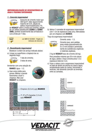 IMPERMEABILIZAÇÃO DE RESERVATÓRIOS DE
ÁGUA E PISCINAS ENTERRADOS
1 - Concreto impermeável
Consumo de cimento maior que
300 kg/m³, fator água/cimento
máximo de 0,55, adição do
aditivo impermeabilizante (1%
de VEDACIT sobre a massa de cimento), adição
de um aditivo plastiﬁcante (CEMIX ou CEMIX
2000), perfeito recobrimento das armaduras e
cura úmida por 7 dias.
2 - Revestimento impermeável
Obedecer à ordem de serviço indicada abaixo:
a) Limpar as superfícies e chapiscá-las no
seguinte traço:
1 lata de cimento;
3 latas de areia.
Amolentar com uma solução de
BIANCO: água - 1:2.
Usar areia média para
grossa. Molhar a parede
levemente e fazer o
chapisco. Não usar
VEDACIT no chapisco.
b) Aplicar 3 camadas de argamassa impermeável
com 1 cm de espessura cada uma, intercaladas
por um chapisco com BIANCO.
Traço da argamassa impermeável:
Cimento: areia - 1:3.
Cimento novo, sem pelotas,
areia média (granulometria de
0 a 3 mm) lavada e peneirada,
isenta de substâncias orgânicas
e materiais argilosos.
2 kg de VEDACIT/saco de cimento (50 kg).
Para pressões maiores que 20 m de coluna
de água, adotar o traço cimento:areia 1:2 e
espessura total de 4 cm.
c) Fazer o reboco com a argamassa impermeável
no lado de dentro da piscina ou caixa d’água,
arredondando todos os cantos, horizontais e
verticais, não deixando coincidir as emendas
entre as camadas.
Ler NBR 6118/2003 - Projeto de
Estrutura de Concreto.
Impermeabilização de Estruturas - 25
 