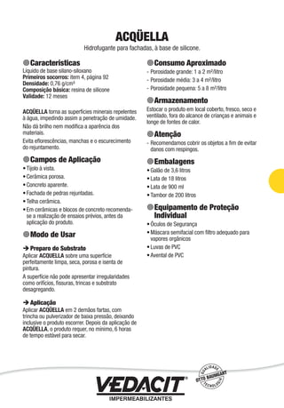 ACQÜELLA
Hidrofugante para fachadas, à base de silicone.
Características
Líquido de base silano-siloxano
Primeiros socorros: item 4, página 92
Densidade: 0,76 g/cm³
Composição básica: resina de silicone
Validade: 12 meses
ACQÜELLA torna as superfícies minerais repelentes
à água, impedindo assim a penetração de umidade.
Não dá brilho nem modiﬁca a aparência dos
materiais.
Evita eﬂorescências, manchas e o escurecimento
do rejuntamento.
Campos de Aplicação
Tijolo à vista.
Cerâmica porosa.
Concreto aparente.
Fachada de pedras rejuntadas.
Telha cerâmica.
Em cerâmicas e blocos de concreto recomenda-
se a realização de ensaios prévios, antes da
aplicação do produto.
Modo de Usar
Preparo do Substrato
Aplicar ACQUELLA sobre uma superfície
perfeitamente limpa, seca, porosa e isenta de
pintura.
A superfície não pode apresentar irregularidades
como orifícios, ﬁssuras, trincas e substrato
desagregando.
Aplicação
Aplicar ACQÜELLA em 2 demãos fartas, com
trincha ou pulverizador de baixa pressão, deixando
inclusive o produto escorrer. Depois da aplicação de
ACQÜELLA, o produto requer, no mínimo, 6 horas
de tempo estável para secar.
•
•
•
•
•
•
Consumo Aproximado
Porosidade grande: 1 a 2 m²/litro
Porosidade média: 3 a 4 m²/litro
Porosidade pequena: 5 a 8 m²/litro
Armazenamento
Estocar o produto em local coberto, fresco, seco e
ventilado, fora do alcance de crianças e animais e
longe de fontes de calor.
Atenção
Recomendamos cobrir os objetos a ﬁm de evitar
danos com respingos.
Embalagens
Galão de 3,6 litros
Lata de 18 litros
Lata de 900 ml
Tambor de 200 litros
Equipamento de Proteção
Individual
Óculos de Segurança
Máscara semifacial com ﬁltro adequado para
vapores orgânicos
Luvas de PVC
Avental de PVC
-
-
-
-
•
•
•
•
•
•
•
•
Impermeabilização de Estruturas - 29
 