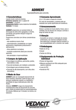 30
ADIMENT
Superplastiﬁcante para concreto.
Características
Líquido incolor, isento de cloretos
Primeiros socorros: item 4, página 92
Densidade: 1,12 g/cm³
Composição básica: resina melamina-formaldeído
Validade: 12 meses
ADIMENT proporciona um sensível efeito de
diminuição do atrito entre agregados e cimento,
permitindo uma grande redução na água de
amassamento.
Proporciona concretos com ótimas características
como:
- alta resistência inicial e ﬁnal;
- autonivelamento, possibilitando um rápido
lançamento e dispensando praticamente o
adensamento;
- ótima aderência à armadura;
- excelente acabamento (ideal para concreto
aparente);
- alta densidade e impermeabilidade.
Campos de Aplicação
Concretagem de edifícios, pavimentos, pontes,
reservatórios e silos.
Concreto bombeado, pré-moldado e protendido.
Concretagem para armaduras densas.
Concreto de alto desempenho, com sílica ativa
(microsílica).
Modo de Usar
ADIMENT pode ser empregado basicamente de
duas maneiras: reduzindo a parte da água, para
alcançar resistências maiores, ou mantendo a
quantidade de água inalterada para obter alta
ﬂuidez.
Adicionar ADIMENT à água de amassamento
imediatamente antes do lançamento do concreto,
pois o efeito do produto decai em aproximadamente
30 minutos. Misturar por 5 minutos, no mínimo, em
betoneira.
•
•
•
•
Consumo Aproximado
0,5 a 1,5% sobre a massa de cimento.
Em caso de necessidade, o produto pode ser
redosado sem perda signiﬁcativa de resistência.
Armazenamento
Estocar o produto em local coberto, fresco, seco e
ventilado, fora do alcance de crianças e animais e
longe de fontes de calor.
Atenção
Aconselha-se sempre a realização de ensaios
preliminares, nas mesmas condições da obra,
para determinar a dosagem ideal do produto e a
sua compatibilidade com o cimento a ser usado.
Embalagens
Balde de 20 kg
Granel
Tambor de 200 kg
Equipamento de Proteção
Individual
Óculos de Segurança
Máscara semifacial com ﬁltro adequado para
vapores orgânicos
Luvas de PVC
Avental de PVC
-
•
•
•
•
•
•
•
 