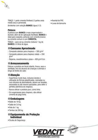 32
TRAÇO: 1 parte cimento Portland /3 partes areia
média seca e peneirada.
Amolentar com solução BIANCO: água (1:2).
Pinturas
A pintura com BIANCO é mais impermeável e
durável, além de ter aplicação facilitada. BIANCO é
ideal para caiações, pinturas com cimento branco
ou cimento comum e com CIMENTOL.
TRAÇO: - para cal ou cimento misturar 1 kg de
BIANCO e 4 litros de água.
Consumo Aproximado
Composto adesivo para chapisco = 300 g/m²
Composto adesivo para chapisco rolado = 200
g/m²
Reparos, revestimentos e pisos = 400 g/m²/cm
Armazenamento
Estocar o produto em local coberto, fresco, seco e
ventilado, fora do alcance de crianças e animais e
longe de fontes de calor.
Atenção
Superfícies muito lisas, inclusive devido à
utilização de fôrmas plastiﬁcadas, resinadas ou
com excesso de desmoldante, devem ser lavadas,
escovadas ou até mesmo apicoadas, para obter a
perfeita aderência do chapisco.
Nunca utilizar o produto puro, como tinta.
Em argamassas para chapisco, não utilizar
cimento de pega lenta.
Embalagens
Balde de 18 kg
Galão de 3,6 kg
Pote de 1 kg
Tambor de 200 kg
Equipamento de Proteção
Individual
Óculos de Segurança
-
-
-
-
-
-
•
•
•
•
•
Avental de PVC
Luvas de borracha
•
•
 