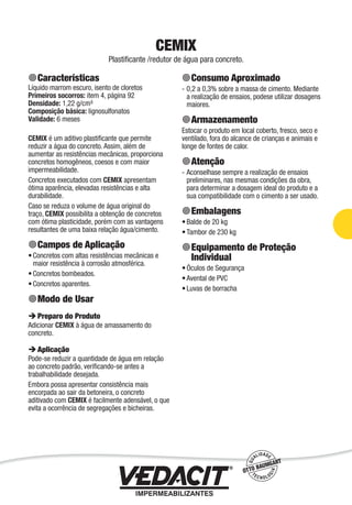 CEMIX
Plastiﬁcante /redutor de água para concreto.
Características
Líquido marrom escuro, isento de cloretos
Primeiros socorros: item 4, página 92
Densidade: 1,22 g/cm³
Composição básica: lignosulfonatos
Validade: 6 meses
CEMIX é um aditivo plastiﬁcante que permite
reduzir a água do concreto. Assim, além de
aumentar as resistências mecânicas, proporciona
concretos homogêneos, coesos e com maior
impermeabilidade.
Concretos executados com CEMIX apresentam
ótima aparência, elevadas resistências e alta
durabilidade.
Caso se reduza o volume de água original do
traço, CEMIX possibilita a obtenção de concretos
com ótima plasticidade, porém com as vantagens
resultantes de uma baixa relação água/cimento.
Campos de Aplicação
Concretos com altas resistências mecânicas e
maior resistência à corrosão atmosférica.
Concretos bombeados.
Concretos aparentes.
Modo de Usar
Preparo do Produto
Adicionar CEMIX à água de amassamento do
concreto.
Aplicação
Pode-se reduzir a quantidade de água em relação
ao concreto padrão, veriﬁcando-se antes a
trabalhabilidade desejada.
Embora possa apresentar consistência mais
encorpada ao sair da betoneira, o concreto
aditivado com CEMIX é facilmente adensável, o que
evita a ocorrência de segregações e bicheiras.
•
•
•
Consumo Aproximado
0,2 a 0,3% sobre a massa de cimento. Mediante
a realização de ensaios, podese utilizar dosagens
maiores.
Armazenamento
Estocar o produto em local coberto, fresco, seco e
ventilado, fora do alcance de crianças e animais e
longe de fontes de calor.
Atenção
Aconselhase sempre a realização de ensaios
preliminares, nas mesmas condições da obra,
para determinar a dosagem ideal do produto e a
sua compatibilidade com o cimento a ser usado.
Embalagens
Balde de 20 kg
Tambor de 230 kg
Equipamento de Proteção
Individual
Óculos de Segurança
Avental de PVC
Luvas de borracha
-
-
•
•
•
•
•
Impermeabilização de Estruturas - 33
 