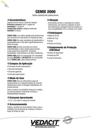 34
CEMIX 2000
Aditivo plastiﬁcante polifuncional.
Características
Líquido marrom escuro, isento de cloretos
Primeiros socorros: item 4, página 92
Densidade: 1,19 g/cm³
Composição básica: naftaleno sulfonado
Validade: 6 meses
CEMIX 2000 é um aditivo plastiﬁcante polifuncional
para concreto com alto poder de redução de água.
CEMIX 2000 tem ação simultânea de plastiﬁcante e
superplastiﬁcante e não altera signiﬁcativamente o
tempo de pega.
CEMIX 2000 permite concretos com ótima
trabalhabilidade e baixa relação água/cimento,
o que proporciona superfícies de grande
durabilidade, impermeáveis e de altas resistências.
CEMIX 2000 pode ser empregado com retardador
de pega (RETARD ou RETARD VZ) ou incorporador
de ar (CEMIX-AIR), após ensaios prévios.
Campos de Aplicação
Concretos de alto desempenho.
Concreto bombeado.
Concreto aparente.
Concreto impermeável.
Modo de Usar
CEMIX 2000 deve ser adicionado à água de
amassamento e em seguida lançado ao concreto,
obedecendo sempre a dosagem estabelecida em
ensaios prévios.
Pode-se reduzir a quantidade de água em relação
ao concreto padrão, veriﬁcando-se antes a
trabalhabilidade desejada.
Consumo Aproximado
0,3 a 1,5% sobre a massa de cimento.
Armazenamento
Estocar o produto em local coberto, fresco, seco e
ventilado, fora do alcance de crianças e animais e
longe de fontes de calor.
•
•
•
•
-
Atenção
Aconselhase sempre a realização de ensaios
preliminares, nas mesmas condições da obra,
para determinar a dosagem ideal do produto e a
sua compatibilidade com o cimento a ser usado.
Embalagens
Balde de 20 kg
Galão de 4 kg
Granel
Tambor de 220 kg
Equipamento de Proteção
Individual
Óculos de Segurança
Avental de PVC
Luvas de borracha
-
•
•
•
•
•
•
•
 