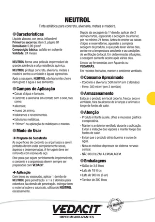 Impermeabilização de Estruturas - 35
NEUTROL
Tinta asfáltica para concreto, alvenaria, metais e madeira.
Características
Líquido viscoso, cor preta, inﬂamável
Primeiros socorros: item 3, página 91
Densidade: 0,90 g/cm³
Composição básica: asfalto em solvente
Validade: 24 meses
NEUTROL forma uma película impermeável de
grande aderência e alta resistência química.
NEUTROL protege concreto, alvenaria, metais e
madeira contra a umidade e águas agressivas.
Após a secagem, NEUTROL não transmite cheiro
nem gosto à água e aos alimentos.
Campos de Aplicação
Caixas d’água e tanques.
Concreto e alvenaria em contato com o solo, tais
como:
alicerces;
muros de arrimo;
baldrames e revestimentos.
Estruturas metálicas.
“Primer” na aplicação de mástiques e mantas.
Modo de Usar
Preparo do Substrato
As superfícies de concreto ou argamassa a serem
pintadas devem estar completamente secas,
ásperas e desempenadas. A ferrugem deve ser
removida com escova de aço.
Obs: para que sejam perfeitamente impermeáveis,
o concreto e a argamassa devem sempre ser
preparados com VEDACIT.
Aplicação
Com broxa ou vassourão, aplicar 1 demão de
NEUTROL para penetração e 1 a 2 demãos para
cobertura. Na demão de penetração, esfregar bem
o material sobre o substrato, utilizando NEUTROL
escassamente.
•
•
•
•
•
•
•
Depois da secagem da 1ª demão, aplicar até 2
demãos fartas, esperando a secagem da anterior,
por no mínimo 24 horas. Antes de encher as caixas
d’água e reservatórios, aguardar a completa
secagem do produto, o que pode levar vários dias,
conforme a temperatura ambiente e as condições
de ventilação do local. Em determinadas situações,
a secagem somente ocorre após vários dias.
Limpar as ferramentas com Aguarrás ou
VEDARRÁS.
Em recintos fechados, manter o ambiente ventilado.
Consumo Aproximado
Concreto e alvenaria: 500 ml/m² (em 2 demãos)
Ferro: 300 ml/m² (em 2 demãos)
Armazenamento
Estocar o produto em local coberto, fresco, seco e
ventilado, fora do alcance de crianças e animais e
longe de fontes de calor.
Atenção
Produto irritante à pele, olhos e mucosas gástrica
e respiratória.
Manter o ambiente ventilado durante a aplicação.
Evitar a inalação dos vapores e manter longe das
fontes de calor.
Evitar que o produto atinja bueiros e curso de
água.
Nota ao médico: depressor do sistema nervoso
central.
NÃO REUTILIZAR A EMBALAGEM.
Embalagens
Galão de 3,6 litros
Lata de 18 litros
Lata de 900 ml (6 un)
Tambor de 200 litros
-
-
-
-
-
-
-
•
•
•
•
 