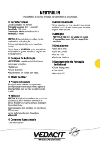 Impermeabilização de Estruturas - 37
NEUTROLIN
Tinta asfáltica à base de emulsão para concretos e argamassas.
Características
Líquido viscoso de cor marrom
Primeiros socorros: item 1, página 91
Densidade: 1,00 g/cm³
Composição básica: emulsão asfáltica
Validade: 24 meses
NEUTROLIN é uma tinta impermeável, de alto
rendimento e fácil aplicação.
Pode ser aplicado também sobre superfícies
úmidas.
Depois de seco, NEUTROLIN forma uma película
impermeável de grande resistência à água e aos
meios agressivos.
Campos de Aplicação
NEUTROLIN é especialmente indicado para:
pintura de fundações;
baldrames;
muros de arrimo;
revestimentos em contato com o solo.
Modo de Usar
Preparo do Substrato
As superfícies de concreto ou argamassa a
serem pintadas deverão estar limpas, ásperas e
desempenadas, para que haja boa aderência do
produto.
Aplicação
NEUTROLIN é aplicado como fornecido, com broxa
ou vassourão, em 1 demão de penetração e 1
demão de cobertura. Esperar, sempre, a secagem
da demão anterior.
Caso necessário, diluir o produto em, no máximo,
10% de água.
Limpar as ferramentas com Aguarrás ou
VEDARRÁS.
Consumo Aproximado
200 ml/m²/demão
•
•
•
•
•
-
Armazenamento
Estocar o produto em local coberto, fresco, seco e
ventilado, fora do alcance de crianças e animais e
longe de fontes de calor.
Atenção
NEUTROLIN não deve ser usado em caixas
d’água potável, reservatórios e superfícies
metálicas.
Embalagens
Balde de 18 litros
Galão de 3,6 litros
Pote de 1 litro
Tambor de 200 litros
Equipamento de Proteção
Individual
Óculos de Segurança
Luvas de PVC
Avental de PVC
-
•
•
•
•
•
•
•
 