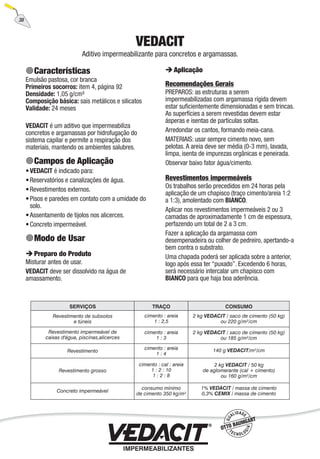 38
VEDACIT
Aditivo impermeabilizante para concretos e argamassas.
Características
Emulsão pastosa, cor branca
Primeiros socorros: item 4, página 92
Densidade: 1,05 g/cm³
Composição básica: sais metálicos e silicatos
Validade: 24 meses
VEDACIT é um aditivo que impermeabiliza
concretos e argamassas por hidrofugação do
sistema capilar e permite a respiração dos
materiais, mantendo os ambientes salubres.
Campos de Aplicação
VEDACIT é indicado para:
Reservatórios e canalizações de água.
Revestimentos externos.
Pisos e paredes em contato com a umidade do
solo.
Assentamento de tijolos nos alicerces.
Concreto impermeável.
Modo de Usar
Preparo do Produto
Misturar antes de usar.
VEDACIT deve ser dissolvido na água de
amassamento.
•
•
•
•
•
•
Aplicação
Recomendações Gerais
PREPAROS: as estruturas a serem
impermeabilizadas com argamassa rígida devem
estar suﬁcientemente dimensionadas e sem trincas.
As superfícies a serem revestidas devem estar
ásperas e isentas de partículas soltas.
Arredondar os cantos, formando meia-cana.
MATERIAIS: usar sempre cimento novo, sem
pelotas. A areia deve ser média (0-3 mm), lavada,
limpa, isenta de impurezas orgânicas e peneirada.
Observar baixo fator água/cimento.
Revestimentos impermeáveis
Os trabalhos serão precedidos em 24 horas pela
aplicação de um chapisco (traço cimento/areia 1:2
a 1:3), amolentado com BIANCO.
Aplicar nos revestimentos impermeáveis 2 ou 3
camadas de aproximadamente 1 cm de espessura,
perfazendo um total de 2 a 3 cm.
Fazer a aplicação da argamassa com
desempenadeira ou colher de pedreiro, apertando-a
bem contra o substrato.
Uma chapada poderá ser aplicada sobre a anterior,
logo após essa ter “puxado”. Excedendo 6 horas,
será necessário intercalar um chapisco com
BIANCO para que haja boa aderência.
 