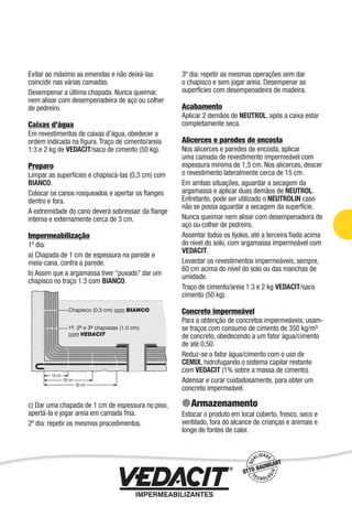 Impermeabilização de Estruturas - 39
Evitar ao máximo as emendas e não deixá-las
coincidir nas várias camadas.
Desempenar a última chapada. Nunca queimar,
nem alisar com desempenadeira de aço ou colher
de pedreiro.
Caixas d’água
Em revestimentos de caixas d’água, obedecer a
ordem indicada na ﬁgura. Traço de cimento/areia
1:3 e 2 kg de VEDACIT/saco de cimento (50 kg).
Preparo
Limpar as superfícies e chapiscá-las (0,3 cm) com
BIANCO.
Colocar os canos rosqueados e apertar os ﬂanges
dentro e fora.
A extremidade do cano deverá sobressair da ﬂange
interna e externamente cerca de 3 cm.
Impermeabilização
1º dia:
a) Chapada de 1 cm de espessura na parede e
meia-cana, contra a parede.
b) Assim que a argamassa tiver “puxado” dar um
chapisco no traço 1:3 com BIANCO.
c) Dar uma chapada de 1 cm de espessura no piso,
apertá-la e jogar areia em camada ﬁna.
2º dia: repetir os mesmos procedimentos.
3º dia: repetir as mesmas operações sem dar
o chapisco e sem jogar areia. Desempenar as
superfícies com desempenadeira de madeira.
Acabamento
Aplicar 2 demãos de NEUTROL, após a caixa estar
completamente seca.
Alicerces e paredes de encosta
Nos alicerces e paredes de encosta, aplicar
uma camada de revestimento impermeável com
espessura mínima de 1,5 cm. Nos alicerces, descer
o revestimento lateralmente cerca de 15 cm.
Em ambas situações, aguardar a secagem da
argamassa e aplicar duas demãos de NEUTROL.
Entretanto, pode ser utilizado o NEUTROLIN caso
não se possa aguardar a secagem da superfície.
Nunca queimar nem alisar com desempenadeira de
aço ou colher de pedreiro.
Assentar todos os tijolos, até a terceira ﬁada acima
do nível do solo, com argamassa impermeável com
VEDACIT.
Levantar os revestimentos impermeáveis, sempre,
60 cm acima do nível do solo ou das manchas de
umidade.
Traço de cimento/areia 1:3 e 2 kg VEDACIT/saco
cimento (50 kg).
Concreto impermeável
Para a obtenção de concretos impermeáveis, usam-
se traços com consumo de cimento de 350 kg/m³
de concreto, obedecendo a um fator água/cimento
de até 0,50.
Reduz-se o fator água/cimento com o uso de
CEMIX, hidrofugando o sistema capilar restante
com VEDACIT (1% sobre a massa de cimento).
Adensar e curar cuidadosamente, para obter um
concreto impermeável.
Armazenamento
Estocar o produto em local coberto, fresco, seco e
ventilado, fora do alcance de crianças e animais e
longe de fontes de calor.
 