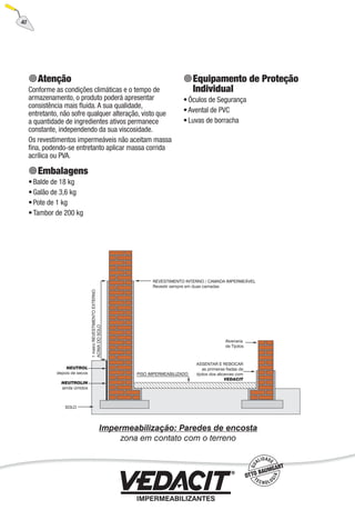 40
Atenção
Conforme as condições climáticas e o tempo de
armazenamento, o produto poderá apresentar
consistência mais ﬂuida. A sua qualidade,
entretanto, não sofre qualquer alteração, visto que
a quantidade de ingredientes ativos permanece
constante, independendo da sua viscosidade.
Os revestimentos impermeáveis não aceitam massa
ﬁna, podendo-se entretanto aplicar massa corrida
acrílica ou PVA.
Embalagens
Balde de 18 kg
Galão de 3,6 kg
Pote de 1 kg
Tambor de 200 kg
•
•
•
•
Equipamento de Proteção
Individual
Óculos de Segurança
Avental de PVC
Luvas de borracha
•
•
•
 