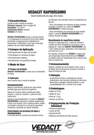Impermeabilização de Estruturas - 41
VEDACIT RAPIDÍSSIMO
Impermeabilizante de pega ultra-rápida.
Características
Líquido incolor e isento de cloretos
Primeiros socorros: item 4, página 92
Densidade: 1,27 g/cm³
Composição básica: silicatos
Validade: 24 meses
VEDACIT RAPIDÍSSIMO acelera o endurecimento
e a cristalização do cimento de forma ultra-rápida,
permitindo o tamponamento instantâneo de
vazamentos e inﬁltrações e com isso a execução
posterior de uma impermeabilização.
Campos de Aplicação
Estanqueamento de água sob pressão.
Concretagem em presença de água.
Chumbamentos urgentes.
Revestimentos de superfícies úmidas.
Modo de Usar
Preparo do Produto
VEDACIT RAPIDÍSSIMO é usado puro ou dissolvido
em água.
Aplicação
Usar cimento novo e isento de pelotas.
Estanqueamentos
Alargar, conicamente, orifícios por onde estiver
jorrando água para dentro da superfície.
Depois de remover todas as partículas soltas,
misturar 1 parte de cimento e 1 parte de areia
média seca.
Adicionar aproximadamente 1/2 parte de VEDACIT
RAPIDÍSSIMO, misturando o produto rapidamente
à areia e ao cimento. Com a mistura pronta, moldar
um tampão e introduzi-lo no local do vazamento,
mantendo-o apertado por alguns instantes.
Concretagem em presença de água e
chumbamentos
O concreto deve ter consumo de cimento mínimo
•
•
•
•
de 350 kg/m³ de concreto e deve ser preparado aos
poucos.
- Para concretagens em presença de água corrente,
empregar a solução de 1 parte de VEDACIT
RAPIDÍSSIMO e 5 partes de água.
- Para concretagens em presença de água parada,
utilizar 1 parte de VEDACIT RAPIDÍSSIMO e no
máximo 8 partes de água.
Revestimento de superfícies úmidas
Preparar a argamassa com 1 parte de cimento e
2 partes de areia. Amolentá-la, aos poucos, com a
solução de 1 parte de VEDACIT RAPIDÍSSIMO e de
1 até 2 partes de água, aplicando-a com espessura
em torno de 0,5 cm.
Em seguida, chapiscar com BIANCO e chapar com
uma argamassa impermeável feita com VEDACIT.
O chapisco pode ser dispensado caso o serviço seja
feito no mesmo dia.
Armazenamento
Estocar o produto em local coberto, fresco, seco e
ventilado, fora do alcance de crianças e animais e
longe de fontes de calor.
Atenção
Aconselhase sempre a realização de ensaios
preliminares, nas mesmas condições da obra para
determinar a dosagem ideal do produto e a sua
compatibilidade com o cimento a ser usado.
Embalagens
Balde de 20 kg
Galão de 4 kg
Pote de 1,4 kg
Tambor de 200 kg
Equipamento de Proteção
Individual
Óculos de Segurança
Luvas de PVC
Avental de PVC
Máscara semifacial com ﬁltro químico
-
•
•
•
•
•
•
•
•
 