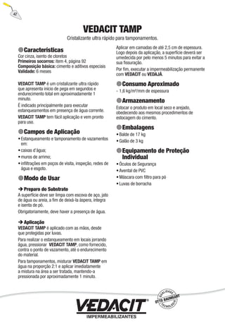 42
VEDACIT TAMP
Cristalizante ultra rápido para tamponamentos.
Características
Cor cinza, isento de cloretos
Primeiros socorros: item 4, página 92
Composição básica: cimento e aditivos especiais
Validade: 6 meses
VEDACIT TAMP é um cristalizante ultra rápido
que apresenta início de pega em segundos e
endurecimento total em aproximadamente 1
minuto.
É indicado principalmente para executar
estanqueamentos em presença de água corrente.
VEDACIT TAMP tem fácil aplicação e vem pronto
para uso.
Campos de Aplicação
Estanqueamento e tamponamento de vazamentos
em:
caixas d’água;
muros de arrimo;
inﬁltrações em poços de visita, inspeção, redes de
água e esgoto.
Modo de Usar
Preparo do Substrato
A superfície deve ser limpa com escova de aço, jato
de água ou areia, a ﬁm de deixá-la áspera, íntegra
e isenta de pó.
Obrigatoriamente, deve haver a presença de água.
Aplicação
VEDACIT TAMP é aplicado com as mãos, desde
que protegidas por luvas.
Para realizar o estanqueamento em locais jorrando
água, pressionar VEDACIT TAMP, como fornecido,
contra o ponto de vazamento, até o endurecimento
do material.
Para tamponamentos, misturar VEDACIT TAMP em
água na proporção 2:1 e aplicar imediatamente
a mistura na área a ser tratada, mantendo-a
pressionada por aproximadamente 1 minuto.
•
•
•
•
Aplicar em camadas de até 2,5 cm de espessura.
Logo depois da aplicação, a superfície deverá ser
umedecida por pelo menos 5 minutos para evitar a
sua ﬁssuração.
Por ﬁm, executar a impermeabilização permanente
com VEDACIT ou VEDAJÁ.
Consumo Aproximado
1,6 kg/m²/mm de espessura
Armazenamento
Estocar o produto em local seco e arejado,
obedecendo aos mesmos procedimentos de
estocagem do cimento.
Embalagens
Balde de 17 kg
Galão de 3 kg
Equipamento de Proteção
Individual
Óculos de Segurança
Avental de PVC
Máscara com ﬁltro para pó
Luvas de borracha
-
•
•
•
•
•
•
 