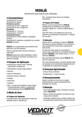 VEDAJÁ
Revestimento impermeável contra inﬁltrações.
Características
Componente A: cor cinza
Componente B: líquido
Primeiros socorros:
Componente A: item 4, página 92
Componente B: item 4, página 92
Densidade:
Componente A: 1,23 g/cm³
Componente B: 1,03 g/cm³
Composição básica:
Componente A: cimento, aditivos e agregados
minerais
Componente B: copolímero compatível com cimento
Validade: 9 meses
VEDAJÁ é um revestimento impermeável de alta
aderência e de fácil aplicação.
Pode ser aplicado sobre concreto, alvenaria e
argamassa.
VEDAJÁ proporciona impermeabilidade, mesmo
com a ocorrência de eventuais microﬁssuras na
estrutura revestida.
Campos de Aplicação
Indicado para revestir, vedar e eliminar
vazamentos e umidade em:
reservatórios e caixas d’água potável;
piscinas;
poços de elevadores;
paredes internas e externas;
rodapés;
áreas frias;
subsolos.
Obs.: no caso de reservatórios, caixas d’água
e piscinas elevados, utilizar o revestimento
impermeabilizante ﬂexível VEDATOP FLEX.
Modo de Usar
Preparo do Substrato
A superfície deve estar ligeiramente úmida (não
saturada), limpa e isenta de pó.
•
•
•
•
•
•
•
•
•
Obs.: eventuais trincas devem ser tratadas
previamente.
Preparo do Produto
Misturar os dois componentes do VEDAJÁ
perfeitamente, de preferência com agitador
mecânico. Aplicar em 1 hora (no máximo) após a
mistura.
Caso não venha a ser utilizado em uma só vez,
misturar os componentes na proporção 1:3 (líquido:
pó), em peso.
Aplicação
Aplicar entre 2 a 4 demãos cruzadas de VEDAJÁ
com broxa ou trincha. Obedecer a um intervalo de
aproximadamente 6 horas entre a aplicação de
cada demão.
Ao redor dos ralos, juntas de concretagem e
meias-canas, recomenda-se a colocação da tela de
poliéster VEDATEX, como reforço entre a 1ª e a 2ª
demão do VEDAJÁ.
Nas superfícies horizontais, aplicar VEDAJÁ com
broxa ou vassourão.
Com uma desempenadeira, o produto também pode
ser aplicado como revestimento, bastando diminuir
a quantidade do componente B (líquido).
Consumo Aproximado
- Pintura: 950 g/m²/demão
- Revestimento: 1,2 kg/m²/camada
Armazenamento
Estocar o produto em local seco e arejado,
obedecendo aos mesmos procedimentos de
estocagem do cimento.
Atenção
Para impermeabilizar lajes, marquises e terraços,
utilizar VEDAPREN.
Aplicar, sempre que possível, nos pontos em que
a água exerce pressão.
As paredes tratadas podem receber qualquer tipo
de revestimento, exceto pintura à base de solvente.
-
-
-
Impermeabilização de Estruturas - 43
 