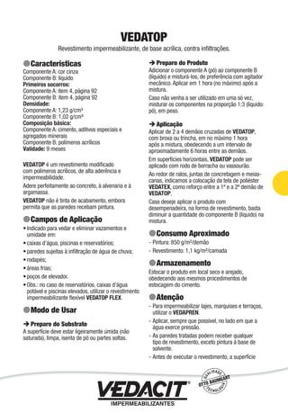 Impermeabilização de Estruturas - 45
VEDATOP
Revestimento impermeabilizante, de base acrílica, contra inﬁltrações.
Características
Componente A: cor cinza
Componente B: líquido
Primeiros socorros:
Componente A: item 4, página 92
Componente B: item 4, página 92
Densidade:
Componente A: 1,23 g/cm³
Componente B: 1,02 g/cm³
Composição básica:
Componente A: cimento, aditivos especiais e
agregados minerais
Componente B: polímeros acrílicos
Validade: 9 meses
VEDATOP é um revestimento modiﬁcado
com polímeros acrílicos, de alta aderência e
impermeabilidade.
Adere perfeitamente ao concreto, à alvenaria e à
argamassa.
VEDATOP não é tinta de acabamento, embora
permita que as paredes recebam pintura.
Campos de Aplicação
Indicado para vedar e eliminar vazamentos e
umidade em:
caixas d’água, piscinas e reservatórios;
paredes sujeitas à inﬁltração de água de chuva;
rodapés;
áreas frias;
poços de elevador.
Obs.: no caso de reservatórios, caixas d’água
potável e piscinas elevados, utilizar o revestimento
impermeabilizante ﬂexível VEDATOP FLEX.
Modo de Usar
Preparo do Substrato
A superfície deve estar ligeiramente úmida (não
saturada), limpa, isenta de pó ou partes soltas.
•
•
•
•
•
•
•
Preparo do Produto
Adicionar o componente A (pó) ao componente B
(líquido) e misturá-los, de preferência com agitador
mecânico. Aplicar em 1 hora (no máximo) após a
mistura.
Caso não venha a ser utilizado em uma só vez,
misturar os componentes na proporção 1:3 (líquido:
pó), em peso.
Aplicação
Aplicar de 2 a 4 demãos cruzadas de VEDATOP,
com broxa ou trincha, em no máximo 1 hora
após a mistura, obedecendo a um intervalo de
aproximadamente 6 horas entre as demãos.
Em superfícies horizontais, VEDATOP pode ser
aplicado com rodo de borracha ou vassourão.
Ao redor de ralos, juntas de concretagem e meias-
canas, indicamos a colocação da tela de poliéster
VEDATEX, como reforço entre a 1ª e a 2ª demão de
VEDATOP.
Caso deseje aplicar o produto com
desempenadeira, na forma de revestimento, basta
diminuir a quantidade do componente B (líquido) na
mistura.
Consumo Aproximado
Pintura: 850 g/m²/demão
Revestimento: 1,1 kg/m²/camada
Armazenamento
Estocar o produto em local seco e arejado,
obedecendo aos mesmos procedimentos de
estocagem do cimento.
Atenção
Para impermeabilizar lajes, marquises e terraços,
utilizar o VEDAPREN.
Aplicar, sempre que possível, no lado em que a
água exerce pressão.
As paredes tratadas podem receber qualquer
tipo de revestimento, exceto pintura à base de
solvente.
Antes de executar o revestimento, a superfície
-
-
-
-
-
-
 