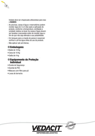 46
tratada deve ser chapiscada utilizandose para isso
o BIANCO.
As piscinas, caixas d’água e reservatórios podem
receber água de 3 a 5 dias após a aplicação do
produto, conforme a temperatura, ventilação e
umidade relativa no local. As caixas d’água devem
ser lavadas e escovadas antes de receber água a
ﬁm de que não seja alterada a sua potabilidade.
Em tanques para a criação de peixes é essencial
veriﬁcar o pH da água antes do uso do produto.
Não aplicar sob sol intenso.
Embalagens
Balde de 18 Kg
Caixa de 18 Kg
Galão de 4 kg
Equipamento de Proteção
Individual
Óculos de Segurança
Avental de PVC
Máscara com ﬁltro para pó
Luvas de borracha
-
-
-
•
•
•
•
•
•
•
 