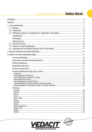 Introdução......................................................................................................................................................5
Histórico.........................................................................................................................................................6
1. Impermeabilização.....................................................................................................................................7
1.1 - Objetivo...............................................................................................................................................9
1.2 - Importância.........................................................................................................................................9
1.3 - Inﬁltração de água em construção por capilaridade e percolação......................................................9
Capilaridade.......................................................................................................................................9
Percolação.........................................................................................................................................9
Eflorescências.......................................................................................................................10
1.4 - Normas Técnicas..............................................................................................................................10
1.5 - Projeto de Impermeabilização..........................................................................................................10
1.6 - Equipamentos de Proteção Individual (EPI) e Ferramentas ..............................................................11
2. Sistemas utilizados em Impermeabilização...............................................................................................13
3. Sistema de Impermeabilização Rígido......................................................................................................17
Locais de Aplicação..........................................................................................................................19
Argamassa com aditivo impermeabilizante........................................................................................19
Ponte de Aderência..........................................................................................................................20
Argamassa Polimérica........................................................................................................................21
Concreto Impermeável.....................................................................................................................21
A impermeabilização rígida passo-a-passo.......................................................................................21
Precauções........................................................................................................................................21
Impermeabilização de Alicerces..........................................................................................................................22
Impermeabilização de Paredes de encosta..........................................................................................................22
Impermeabilização de Pisos................................................................................................................................23
Impermeabilização de Paredes Externas..............................................................................................................24
Impermeabilização de Paredes Externas com tijolos aparentes.............................................................................24
Impermeabilização de Reservatórios de Água e Piscinas Enterrados....................................................................25
Produtos:
Acqüella.........................................................................................................................................29
Adiment...........................................................................................................................................30
Bianco.............................................................................................................................................31
Cemix...............................................................................................................................................33
Cemix 2000.....................................................................................................................................................34
Neutrol...........................................................................................................................................35
Neutrolin........................................................................................................................................37
Vedacit............................................................................................................................................38
Vedacit Rapidíssimo..........................................................................................................................................41
Vedacit Tamp...................................................................................................................................42
Vedajá............................................................................................................................................43
Vedatop..........................................................................................................................................45
•
•
•
•
•
•
•
•
•
-
-
-
-
-
-
-
•
-
-
-
-
-
-
-
-
-
-
-
-
Impermeabilização de Estruturas - 3
 