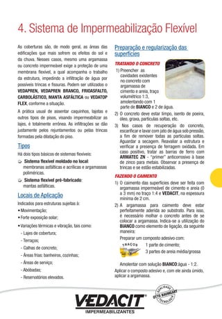 As coberturas são, de modo geral, as áreas das
ediﬁcações que mais sofrem os efeitos do sol e
da chuva. Nesses casos, mesmo uma argamassa
ou concreto impermeável exige a proteção de uma
membrana ﬂexível, a qual acompanha o trabalho
da estrutura, impedindo a inﬁltração de água por
possíveis trincas e ﬁssuras. Podem ser utilizados o
VEDAPREN, VEDAPREN BRANCO, FRIOASFALTO,
CARBOLÁSTICO, MANTA ASFÁLTICA ou VEDATOP
FLEX, conforme a situação.
A prática usual de assentar caquinhos, lajotas e
outros tipos de pisos, visando impermeabilizar as
lajes, é totalmente errônea. As inﬁltrações se dão
justamente pelos rejuntamentos ou pelas trincas
formadas pela dilatação do piso.
Tipos
Há dois tipos básicos de sistemas ﬂexíveis:
Sistema ﬂexível moldado no local:
membranas asfálticas e acrílicas e argamassas
poliméricas.
Sistema ﬂexível pré-fabricado:
mantas asfálticas.
Locais de Aplicação
Indicados para estruturas sujeitas à:
Movimentação;
Forte exposição solar;
Variações térmicas e vibração, tais como:
- Lajes de cobertura;
- Terraços;
- Calhas de concreto;
- Áreas frias: banheiros, cozinhas;
- Áreas de serviço;
- Abóbadas;
- Reservatórios elevados.
•
•
•
Preparação e regularização das
superfícies
TRATANDO O CONCRETO
1) Preencher as
cavidades existentes
no concreto com
argamassa de
cimento e areia, traço
volumétrico 1:3,
amolentando com 1
parte de BIANCO e 2 de água.
2) O concreto deve estar limpo, isento de poeira,
óleo, graxa, partículas soltas, etc.
3) Nos casos de recuperação do concreto,
escariﬁcar e lavar com jato de água sob pressão,
a ﬁm de remover todas as partículas soltas.
Aguardar a secagem. Reavaliar a estrutura e
veriﬁcar a presença de ferragem oxidada. Em
caso positivo, tratar as barras de ferro com
ARMATEC ZN - “primer” anticorrosivo à base
de zinco para metais. Observar a presença de
trincas e se estão estabilizadas.
FAZENDO O CAIMENTO
1) O caimento das superfícies deve ser feita com
argamassa impermeável de cimento e areia (0
a 3 mm) no traço 1:4 e VEDACIT, na espessura
mínima de 2 cm.
2) A argamassa para caimento deve estar
perfeitamente aderida ao substrato. Para isso,
é necessário molhar o concreto antes de se
colocar a argamassa. Indica-se a utilização do
BIANCO como elemento de ligação, da seguinte
maneira:
Preparar um composto adesivo com:
1 parte de cimento;
3 partes de areia média/grossa
Amolentar com solução BIANCO:água - 1:2.
Aplicar o composto adesivo e, com ele ainda úmido,
aplicar a argamassa.
4. Sistema de Impermeabilização Flexível
Impermeabilização de Estruturas - 49
 