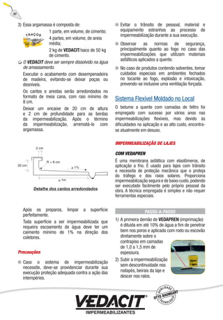 3) Essa argamassa é composta de:
1 parte, em volume, de cimento;
4 partes, em volume, de areia
média;
2 kg de VEDACIT/saco de 50 kg
de cimento.
O VEDACIT deve ser sempre dissolvido na água
de amassamento.
Executar o acabamento com desempenadeira
de madeira, evitando-se deixar poças ou
desníveis.
Os cantos e arestas serão arredondados no
formato de meia cana, com raio mínimo de
8 cm.
Deixar um encaixe de 20 cm de altura
e 2 cm de profundidade para as bordas
da impermeabilização. Após o término
da impermeabilização, arrematá-lo com
argamassa.
Após os preparos, limpar a superfície
perfeitamente.
Toda superfície a ser impermeabilizada que
requeira escoamento de água deve ter um
caimento mínimo de 1% na direção dos
coletores.
Precauções
Caso o sistema de impermeabilização
necessite, deve-se providenciar durante sua
execução proteção adequada contra a ação das
intempéries.
Evitar o trânsito de pessoal, material e
equipamento estranhos ao processo de
impermeabilização durante a sua execução.
Observar as normas de segurança,
principalmente quanto ao fogo no caso das
impermeabilizações que utilizam materiais
asfálticos aplicados a quente.
No caso de produtos contendo solventes, tomar
cuidados especiais em ambientes fechados
no tocante ao fogo, explosão e intoxicação,
prevendo-se inclusive uma ventilação forçada.
Sistema Flexível Moldado no Local
O betume a quente com camadas de feltro foi
empregado com sucesso por vários anos nas
impermeabilizações ﬂexíveis, mas devido às
diﬁculdades na aplicação e ao alto custo, encontra-
se atualmente em desuso.
IMPERMEABILIZAÇÃO DE LAJES
COM VEDAPREN
É uma membrana asfáltica com elastômeros, de
aplicação a frio. É usado para lajes com trânsito
e necessita de proteção mecânica que o proteja
do tráfego e dos raios solares. Proporciona
impermeabilização segura e de baixo custo,podendo
ser executado facilmente pelo próprio pessoal da
obra. A técnica empregada é simples e não requer
ferramentas especiais.
PASSO-A-PASSO
1) A primeira demão de VEDAPREN (imprimação)
é diluída em até 10% de água a ﬁm de penetrar
bem nos poros e aplicada com rodo ou escovão
diretamente sobre o
contrapiso em camadas
de 1,0 a 1,5 mm de
espessura.
2) Subir a impermeabilização
sem descontinuidade nos
rodapés, beirais da laje e
descer nos ralos.
50
 