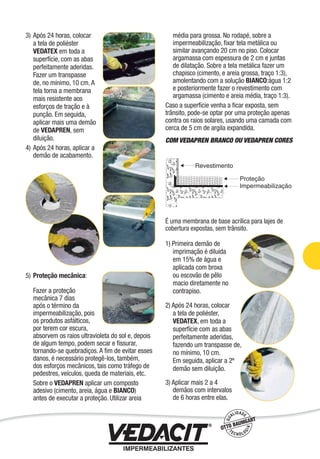 3) Após 24 horas, colocar
a tela de poliéster
VEDATEX em toda a
superfície, com as abas
perfeitamente aderidas.
Fazer um transpasse
de, no mínimo, 10 cm. A
tela torna a membrana
mais resistente aos
esforços de tração e à
punção. Em seguida,
aplicar mais uma demão
de VEDAPREN, sem
diluição.
4) Após 24 horas, aplicar a
demão de acabamento.
5) Proteção mecânica:
Fazer a proteção
mecânica 7 dias
após o término da
impermeabilização, pois
os produtos asfálticos,
por terem cor escura,
absorvem os raios ultravioleta do sol e, depois
de algum tempo, podem secar e ﬁssurar,
tornando-se quebradiços. A ﬁm de evitar esses
danos, é necessário protegê-los, também,
dos esforços mecânicos, tais como tráfego de
pedestres, veículos, queda de materiais, etc.
Sobre o VEDAPREN aplicar um composto
adesivo (cimento, areia, água e BIANCO)
antes de executar a proteção. Utilizar areia
média para grossa. No rodapé, sobre a
impermeabilização, ﬁxar tela metálica ou
similar avançando 20 cm no piso. Colocar
argamassa com espessura de 2 cm e juntas
de dilatação. Sobre a tela metálica fazer um
chapisco (cimento, e areia grossa, traço 1:3),
amolentando com a solução BIANCO:água 1:2
e posteriormente fazer o revestimento com
argamassa (cimento e areia média, traço 1:3).
Caso a superfície venha a ﬁcar exposta, sem
trânsito, pode-se optar por uma proteção apenas
contra os raios solares, usando uma camada com
cerca de 5 cm de argila expandida.
COM VEDAPREN BRANCO OU VEDAPREN CORES
É uma membrana de base acrílica para lajes de
cobertura expostas, sem trânsito.
1) Primeira demão de
imprimação é diluída
em 15% de água e
aplicada com broxa
ou escovão de pêlo
macio diretamente no
contrapiso.
2) Após 24 horas, colocar
a tela de poliéster,
VEDATEX, em toda a
superfície com as abas
perfeitamente aderidas,
fazendo um transpasse de,
no mínimo, 10 cm.
Em seguida, aplicar a 2ª
demão sem diluição.
3) Aplicar mais 2 a 4
demãos com intervalos
de 6 horas entre elas.
Impermeabilização de Estruturas - 51
 