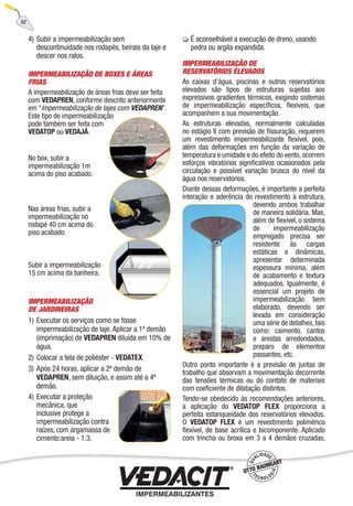 4) Subir a impermeabilização sem
descontinuidade nos rodapés, beirais da laje e
descer nos ralos.
IMPERMEABILIZAÇÃO DE BOXES E ÁREAS
FRIAS
A impermeabilização de áreas frias deve ser feita
com VEDAPREN, conforme descrito anteriormente
em “Impermeabilização de lajes com VEDAPREN”.
Este tipo de impermeabilização
pode também ser feita com
VEDATOP ou VEDAJÁ.
No box, subir a
impermeabilização 1m
acima do piso acabado.
Nas áreas frias, subir a
impermeabilização no
rodapé 40 cm acima do
piso acabado.
Subir a impermeabilização
15 cm acima da banheira.
IMPERMEABILIZAÇÃO
DE JARDINEIRAS
1) Executar os serviços como se fosse
impermeabilização de laje. Aplicar a 1ª demão
(imprimação) de VEDAPREN diluída em 10% de
água.
2) Colocar a tela de poliéster - VEDATEX.
3) Após 24 horas, aplicar a 2ª demão de
VEDAPREN, sem diluição, e assim até a 4ª
demão.
4) Executar a proteção
mecânica, que
inclusive protege a
impermeabilização contra
raízes, com argamassa de
cimento:areia - 1:3.
É aconselhável a execução de dreno, usando
pedra ou argila expandida.
IMPERMEABILIZAÇÃO DE
RESERVATÓRIOS ELEVADOS
As caixas d’água, piscinas e outros reservatórios
elevados são tipos de estruturas sujeitas aos
expressivos gradientes térmicos, exigindo sistemas
de impermeabilização especíﬁcos, ﬂexíveis, que
acompanhem a sua movimentação.
As estruturas elevadas, normalmente calculadas
no estágio II com previsão de ﬁssuração, requerem
um revestimento impermeabilizante ﬂexível, pois,
além das deformações em função da variação de
temperatura e umidade e do efeito do vento, ocorrem
esforços vibratórios signiﬁcativos ocasionados pela
circulação e possível variação brusca do nível da
água nos reservatórios.
Diante dessas deformações, é importante a perfeita
interação e aderência do revestimento à estrutura,
devendo ambos trabalhar
de maneira solidária. Mas,
além de ﬂexível, o sistema
de impermeabilização
empregado precisa ser
resistente às cargas
estáticas e dinâmicas,
apresentar determinada
espessura mínima, além
de acabamento e textura
adequados. Igualmente, é
essencial um projeto de
impermeabilização bem
elaborado, devendo ser
levada em consideração
uma série de detalhes,tais
como: caimento, cantos
e arestas arredondados,
preparo de elementos
passantes, etc.
Outro ponto importante é a previsão de juntas de
trabalho que absorvam a movimentação decorrente
das tensões térmicas ou do contato de materiais
com coeﬁciente de dilatação distintos.
Tendo-se obedecido às recomendações anteriores,
a aplicação do VEDATOP FLEX proporciona a
perfeita estanqueidade dos reservatórios elevados.
O VEDATOP FLEX é um revestimento polimérico
ﬂexível, de base acrílica e bicomponente. Aplicado
com trincha ou broxa em 3 a 4 demãos cruzadas,
52
 