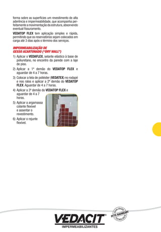 forma sobre as superfícies um revestimento de alta
aderência e impermeabilidade, que acompanha per-
feitamenteamovimentaçãodaestrutura,absorvendo
eventual ﬁssuramento.
VEDATOP FLEX tem aplicação simples e rápida,
permitindo que os reservatórios sejam colocados em
carga até 3 dias após o término dos serviços.
IMPERMEABILIZAÇÃO DE
GESSO ACARTONADO (“DRY WALL”)
1) Aplicar o VEDAFLEX, selante elástico à base de
poliuretano, no encontro da parede com a laje
de piso.
2) Aplicar a 1ª demão do VEDATOP FLEX e
aguardar de 4 a 7 horas.
3) Colocar a tela de poliéster (VEDATEX) no rodapé
e nos ralos e aplicar a 2ª demão do VEDATOP
FLEX. Aguardar de 4 a 7 horas.
4) Aplicar a 3ª demão do VEDATOP FLEX e
aguardar de 4 a 7
horas.
5) Aplicar a argamassa
colante ﬂexível
e assentar o
revestimento.
6) Aplicar o rejunte
ﬂexível.
Impermeabilização de Estruturas - 53
 