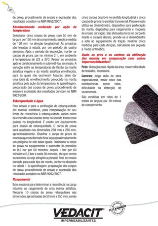 de prova, procedimento de ensaio e expressão dos
resultados constam na NBR 9952/2007.
Envelhecimento acelerado por ação de
temperatura
Selecionar cinco corpos de prova, com 50 mm de
largurapor150mmdecomprimento,sendoamedida
de 150 mm na direção longitudinal. As amostras
são levadas à estufa, por um período de quatro
semanas. Após o período de exposição, manter os
corpos de prova, por no mínimo 2 h, em ambiente
à temperatura de (23 ± 2)ºC. Retirar as amostras
após o condicionamento e submetê-las ao ensaio. A
variação entre as temperaturas de ﬂexão da manta
asfáltica virgem e da manta asfáltica envelhecida,
para as quais não ocorreram ﬁssuras, deve dar
uma idéia do envelhecimento provocado na manta
asfáltica pela ação da temperatura. A aparelhagem,
preparação dos corpos de prova, procedimento de
ensaio e expressão dos resultados constam na NBR
9952/2007.
Estanqueidade à água
Este ensaio é para a veriﬁcação da estanqueidade
em mantas asfálticas, para comprovação de seu
limite de resistência à estanqueidade, assim como
de emendas executadas tanto no sentido transversal
quanto no longitudinal. É usado um equipamento
para ensaio de estanqueidade. O corpo de prova
será quadrado nas dimensões 250 mm x 250 mm,
aproximadamente. Chanfrar o corpo de prova de
maneira que seu formato ﬁnal seja aproximadamente
um polígono de oito lados iguais. Posicionar o corpo
de prova no equipamento e submeter às pressões
de 0,5 bar por 60 minutos, depois 1 bar por 60
minutos e 0,5 bar a cada 30 minutos, até que ocorra
vazamento ou seja atingida a pressão ﬁnal de ensaio
prevista para cada tipo de manta, conforme disposto
na tabela 1. A aparelhagem, preparação dos corpos
de prova, procedimento de ensaio e expressão dos
resultados constam na NBR 9952/2007.
Rasgamento
Este ensaio á para determinar a resistência na carga
máxima ao rasgamento de uma manta asfáltica.
Preparar 10 corpos de prova retangulares nas
dimensões aproximadas de 50 mm x 250 mm,sendo
cinco corpos de prova no sentido longitudinal e cinco
corpos de prova no sentido transversal.Para o ensaio
utiliza-se dinamômetro, dispositivo para perfuração
da manta, dispositivo para rasgamento e máquina
de ensaio de tração. São efetuados furos no corpo da
manta e através destes, prende-se o dinamômetro
e este ao equipamento de tração. Realizar cinco
medidas para cada direção, calculando em seguida
a média aritmética.
Quais os prós e os contras da utilização
das mantas em comparação com outros
impermeabilizantes?
Prós:liberaçãomaisrápidadaárea,maiorvelocidade
de trabalho, espessura.
Contras: exige mão de obra
especializada, maior risco nas
interferências como ralos,
diﬁculdade na detecção de
vazamentos.
São vendidas em rolos de 1
metro de largura por 10 metros
de comprimento.
56
 