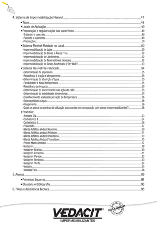 4. Sistema de Impermeabilização Flexível.........................................................................................47
Tipos..................................................................................................................................................49
Locais de Aplicação..........................................................................................................................49
Preparação e regularização das superfícies.....................................................................................................49
Tratando o concreto..................................................................................................................................................49
Fazendo o caimento..................................................................................................................................................49
Precauções...............................................................................................................................................................50
Sistema Flexível Moldado no Local...................................................................................................50
Impermeabilização de Lajes .................................................................................................................50
Impermeabilização de Boxes e Áreas Frias...............................................................................................52
Impermeabilização de Jardineiras............................................................................................................52
Impermeabilização de Reservatórios Elevados..........................................................................................52
Impermeabilização de Gesso Acartonado (“Dry Wall”).................................................................................53
Sistema Flexível Pré-Fabricado...........................................................................................................54
Determinação da espessura......................................................................................................................55
Resistência à tração e alongamento..........................................................................................................55
Determinação da absorção d’água............................................................................................................55
Flexibilidade à baixa temperatura..............................................................................................................55
Resistência ao impacto.............................................................................................................................55
Determinação do escorrimento sob ação do calor......................................................................................55
Determinação da estabilidade dimensional...............................................................................................55
Envelhecimento acelerado por ação de temperatura...................................................................................56
Estanqueidade à água...............................................................................................................................56
Rasgamento..............................................................................................................................................56
Quais os prós e os contras da utilização das mantas em comparação com outros impermeabilizantes?....................56
Produtos:
Armatec ZN.........................................................................................................................................................63
Carbolástico1......................................................................................................................................................64
Carbolástico2......................................................................................................................................................66
Frioasfalto...........................................................................................................................................................67
Manta Asfáltica Vedacit Alumínio.........................................................................................................................69
Manta Asfáltica Vedacit Poliéster.........................................................................................................................71
Manta Asfáltica Vedacit Polietileno......................................................................................................................73
Manta Asfaltica Vedacit Transitável......................................................................................................................75
Primer Manta Vedacit...........................................................................................................................................77
Vedapren.............................................................................................................................................................78
Vedapren Branco..................................................................................................................................................80
Vedapren Concreto...............................................................................................................................................81
Vedapren Parede..................................................................................................................................................82
Vedapren Terracota...............................................................................................................................................83
Vedapren Verde....................................................................................................................................................84
Vedatex.............................................................................................................................................................85
Vedatop Flex......................................................................................................................................................86
5.Anexos......................................................................................................................................................89
Primeiros Socorros...........................................................................................................................91
Glossário e Bibliograﬁa.....................................................................................................................93
6. Filiais e Assistência Técnica......................................................................................................................95
•
•
•
-
-
-
•
-
-
-
-
-
•
-
-
-
-
-
-
-
-
-
-
-
•
-
-
-
-
-
-
-
-
-
-
-
-
-
-
-
-
-
•
•
4
 