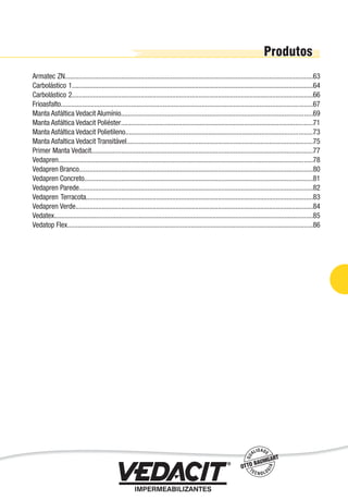 Armatec ZN.............................................................................................................................................63
Carbolástico 1.........................................................................................................................................64
Carbolástico 2.........................................................................................................................................66
Frioasfalto...............................................................................................................................................67
Manta Asfáltica Vedacit Alumínio.............................................................................................................69
Manta Asfáltica Vedacit Poliéster.............................................................................................................71
Manta Asfáltica Vedacit Polietileno..........................................................................................................73
Manta Asfaltica Vedacit Transitável..........................................................................................................75
Primer Manta Vedacit..............................................................................................................................77
Vedapren................................................................................................................................................78
Vedapren Branco.....................................................................................................................................80
Vedapren Concreto..................................................................................................................................81
Vedapren Parede.....................................................................................................................................82
Vedapren Terracota.................................................................................................................................83
Vedapren Verde.......................................................................................................................................84
Vedatex...................................................................................................................................................85
Vedatop Flex...........................................................................................................................................86
Impermeabilização de Estruturas - 61
 