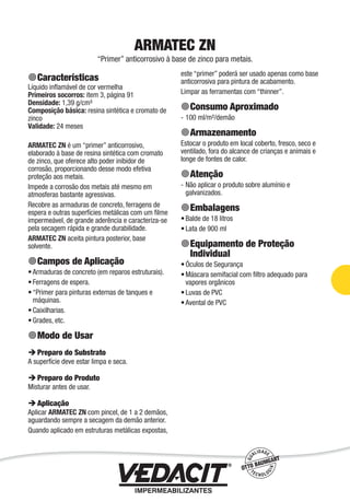 Impermeabilização de Estruturas - 63
ARMATEC ZN
“Primer” anticorrosivo à base de zinco para metais.
Características
Líquido inﬂamável de cor vermelha
Primeiros socorros: item 3, página 91
Densidade: 1,39 g/cm³
Composição básica: resina sintética e cromato de
zinco
Validade: 24 meses
ARMATEC ZN é um “primer” anticorrosivo,
elaborado à base de resina sintética com cromato
de zinco, que oferece alto poder inibidor de
corrosão, proporcionando desse modo efetiva
proteção aos metais.
Impede a corrosão dos metais até mesmo em
atmosferas bastante agressivas.
Recobre as armaduras de concreto, ferragens de
espera e outras superfícies metálicas com um ﬁlme
impermeável, de grande aderência e caracteriza-se
pela secagem rápida e grande durabilidade.
ARMATEC ZN aceita pintura posterior, base
solvente.
Campos de Aplicação
Armaduras de concreto (em reparos estruturais).
Ferragens de espera.
“Primer para pinturas externas de tanques e
máquinas.
Caixilharias.
Grades, etc.
Modo de Usar
Preparo do Substrato
A superfície deve estar limpa e seca.
Preparo do Produto
Misturar antes de usar.
Aplicação
Aplicar ARMATEC ZN com pincel, de 1 a 2 demãos,
aguardando sempre a secagem da demão anterior.
Quando aplicado em estruturas metálicas expostas,
•
•
•
•
•
este “primer” poderá ser usado apenas como base
anticorrosiva para pintura de acabamento.
Limpar as ferramentas com “thinner”.
Consumo Aproximado
100 ml/m²/demão
Armazenamento
Estocar o produto em local coberto, fresco, seco e
ventilado, fora do alcance de crianças e animais e
longe de fontes de calor.
Atenção
Não aplicar o produto sobre alumínio e
galvanizados.
Embalagens
Balde de 18 litros
Lata de 900 ml
Equipamento de Proteção
Individual
Óculos de Segurança
Máscara semifacial com ﬁltro adequado para
vapores orgânicos
Luvas de PVC
Avental de PVC
-
-
•
•
•
•
•
•
 